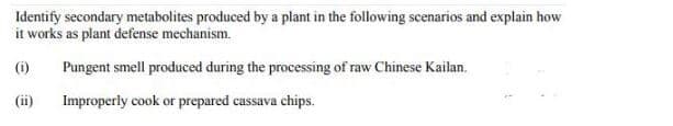 Identify secondary metabolites produced by a plant in the following scenarios and explain how
it works as plant defense mechanism.
()
Pungent smell produced during the processing of raw Chinese Kailan.
(ii)
Improperly cook or prepared cassava chips.
