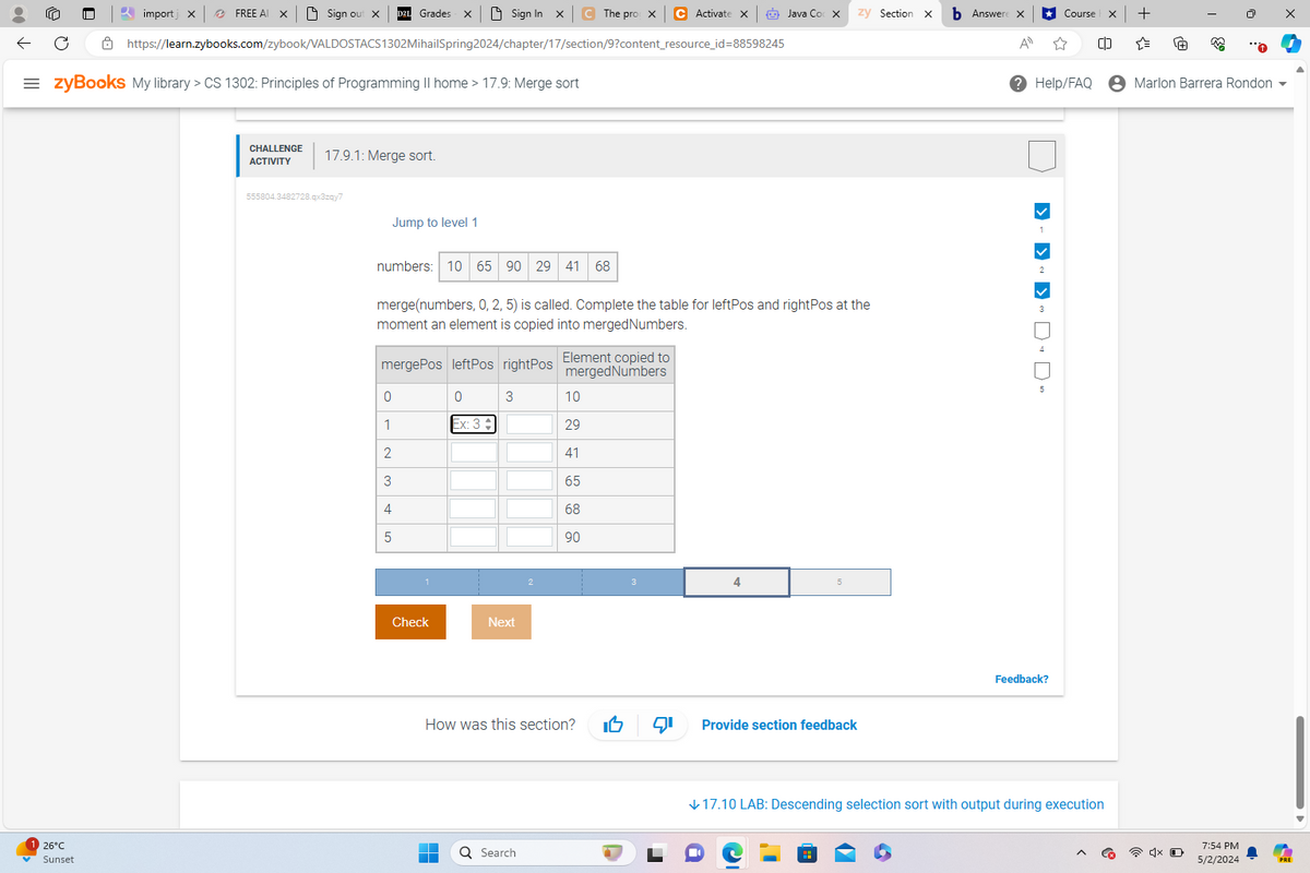 import x
FREE AI X
Sign out X
Grades
Sign In X C The pro X
C Activate
Java Coc X
zy Section X
Answer
⭑Course
+
https://learn.zybooks.com/zybook/VALDOSTACS1302Mihail Spring2024/chapter/17/section/9?content_resource_id=88598245
= zyBooks My library > CS 1302: Principles of Programming II home > 17.9: Merge sort
ΑΠ
Help/FAQ
Marlon Barrera Rondon ▼
26°C
Sunset
CHALLENGE
ACTIVITY
17.9.1: Merge sort.
555804.3482728.qx3zqy7
Jump to level 1
numbers: 10 65 90 29 41
68
merge(numbers, 0, 2, 5) is called. Complete the table for leftPos and rightPos at the
moment an element is copied into merged Numbers.
mergePos leftPos rightPos Element copied to
mergedNumbers
0
0
3
10
1
Ex: 3
29
23
41
65
4
68
5
90
Check
Next
4
How was this section?
Provide section feedback
Search
P
> > >
Feedback?
↓17.10 LAB: Descending selection sort with output during execution
7:54 PM
5/2/2024