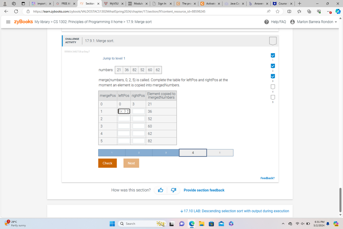 import x
FREE AI
zy Section X
MyVSU X D2L Module x
Sign In X
C The prox
C Activate X
Java Cox
Answere
⭑Course
+
https://learn.zybooks.com/zybook/VALDOSTACS1302MihailSpring 2024/chapter/17/section/9?content_resource_id=88598245
= zyBooks My library > CS 1302: Principles of Programming II home > 17.9: Merge sort
ΑΠ
Help/FAQ
Marlon Barrera Rondon ▼
29°C
Partly sunny
CHALLENGE
ACTIVITY
17.9.1: Merge sort.
555804.3482728.qx3zqy7
Jump to level 1
numbers: 21 36 82 52 60
62
merge(numbers, 0, 2, 5) is called. Complete the table for leftPos and rightPos at the
moment an element is copied into merged Numbers.
mergePos leftPos rightPos Element copied to
mergedNumbers
0
0
3
21
1
Ex: 3
36
23
52
60
4
5
62
82
Check
Next
4
How was this section?
Provide section feedback
Search
> > > "
Feedback?
↓17.10 LAB: Descending selection sort with output during execution
6:31 PM
5/2/2024