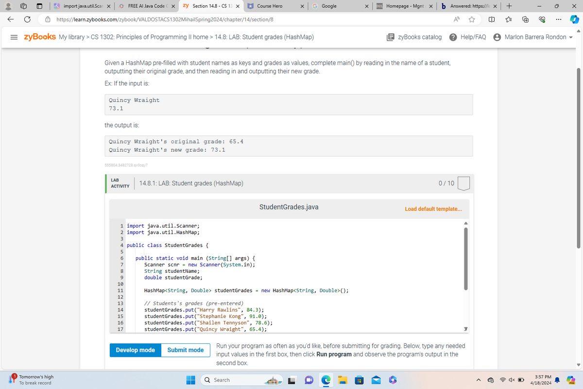 import java.util.Scan X
FREE AI Java Code
zy Section 14.8 - CS 13 ×
*Course Hero
G Google
Homepage - Mgnt: X
Answered: https://le X +
https://learn.zybooks.com/zybook/VALDOSTACS1302MihailSpring2024/chapter/14/section/8
= zyBooks My library > CS 1302: Principles of Programming II home > 14.8: LAB: Student grades (HashMap)
A
☆
"
ویی
zyBooks catalog
Help/FAQ
• Marlon Barrera Rondon
Tomorrow's high
To break record
Given a HashMap pre-filled with student names as keys and grades as values, complete main() by reading in the name of a student,
outputting their original grade, and then reading in and outputting their new grade.
Ex: If the input is:
Quincy Wraight
73.1
the output is:
Quincy Wraight's original grade: 65.4
Quincy Wraight's new grade: 73.1
555804.3482728.qx3zqy7
LAB
ACTIVITY
14.8.1: LAB: Student grades (HashMap)
0/10
StudentGrades.java
Load default template...
1 import java.util.Scanner;
2 import java.util.HashMap;
3
4 public class StudentGrades {
6
public static void main(String[] args) {
Scanner scnr = new Scanner(System.in);
String studentName;
HashMap<String, Double> studentGrades = new HashMap<String, Double>();
9
double studentGrade;
10
11
12
13
14
15
16
17
// Students's grades (pre-entered)
studentGrades.put("Harry Rawlins", 84.3);
studentGrades.put("Stephanie Kong", 91.0);
studentGrades.put("Shailen Tennyson", 78.6);
studentGrades.put("Quincy Wraight", 65.4);
Develop mode
Submit mode
Run your program as often as you'd like, before submitting for grading. Below, type any needed
input values in the first box, then click Run program and observe the program's output in the
second box.
Search
3:57 PM
4/18/2024