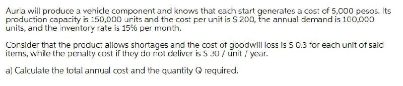 Auria will produce a venicle component and knows that each start generates a cost of 5,000 pesos. Its
production capacity is 150,000 units and the cost per unit is $ 200, tne annual demand is 100,000
units, and the inventory rate is 15% per month.
Consider that the product allows shortages and the cost of goodwill loss is $ 0.3 for each unit of said
items, while the penalty cost if they do not deliver is S 30 / unit / year.
a) Calculate the total annual cost and the quantity Q required.
