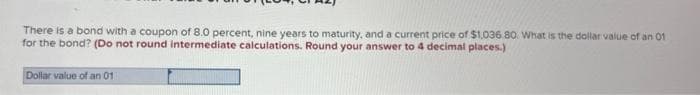 There is a bond with a coupon of 8.0 percent, nine years to maturity, and a current price of $1,036 80. What is the dollar value of an 01
for the bond? (Do not round intermediate calculations. Round your answer to 4 decimal places.)
Dollar value of an 01