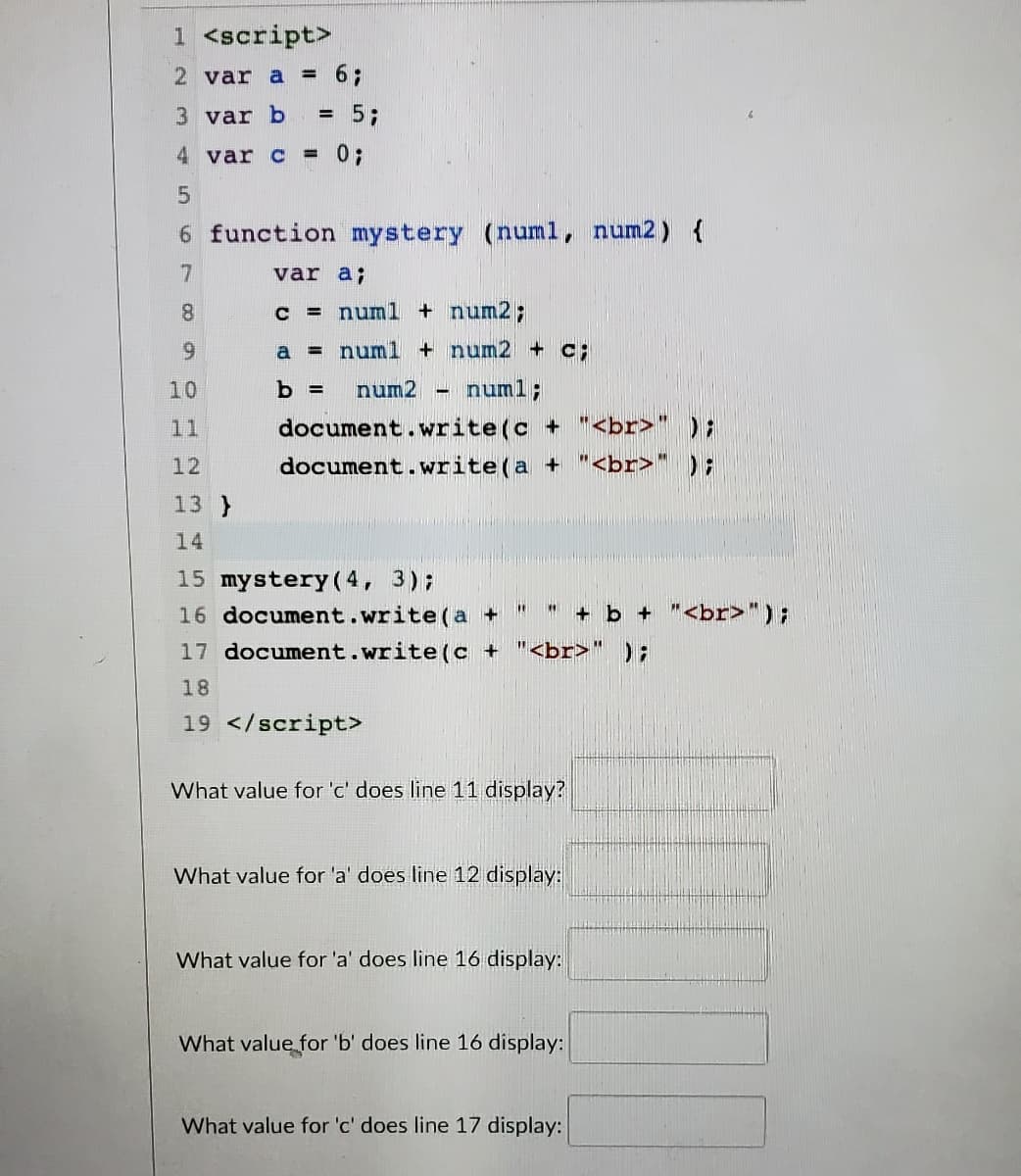 1 <script>
2 var a = 6;
3 var b
= 5;
4 var c = 0;
6 function mystery (numl, num2) {
7
var a;
8.
c = numl + num2;
6.
a = numl + num2 + C;
10
num2 - numl;
document.write(c + "<br>" );
document.write(a + "<br>" );
11
12
13 }
14
15 mystery ( 4, 3);
16 document.write(a +
+ b + "<br>");
17 document.write(c +
"<br>" );
18
19 </script>
What value for 'c' does line 11 display?
What value for 'a' does line 12 display:
What value for 'a' does line 16 display:
What value for 'b' does line 16 display:
What value for 'c' does line 17 display:
