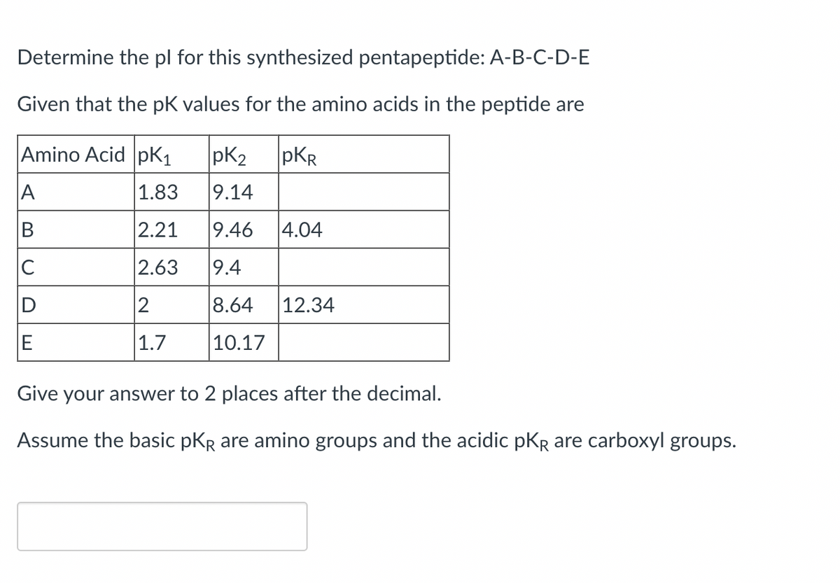 Determine the pl for this synthesized pentapeptide: A-B-C-D-E
Given that the pK values for the amino acids in the peptide are
Amino Acid pK₁
PKR
1.83
2.21
2.63
2
1.7
A
B
C
E
pK₂
9.14
9.46 4.04
9.4
8.64
10.17
12.34
Give your answer to 2 places after the decimal.
Assume the basic pKR are amino groups and the acidic PKR are carboxyl groups.