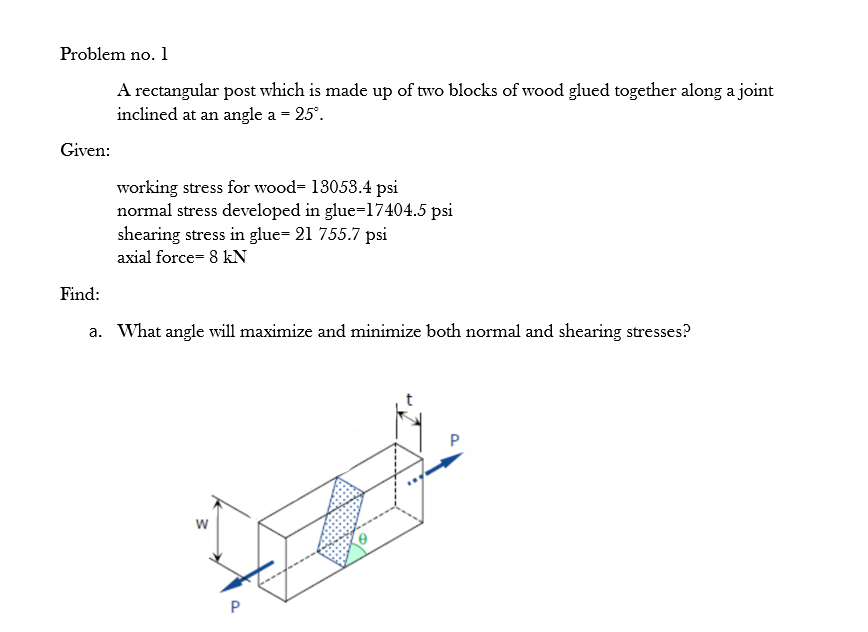 Problem no. 1
A rectangular post which is made up of two blocks of wood glued together along a joint
inclined at an angle a = 25°.
Given:
working stress for wood= 13053.4 psi
normal stress developed in glue=17404.5 psi
shearing stress in glue= 21 755.7 psi
axial force= 8 kN
Find:
a. What angle will maximize and minimize both normal and shearing stresses?
w
