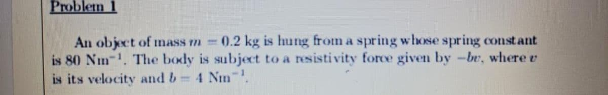 Problem 1
An object of nass m 0.2 kg is hung from a spring whose spring constant
is 80 Nm-. The body is subject to a resisti vity force given by -be, where e
is its velocity and b 4 Nm .
