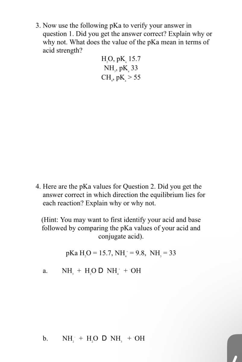 3. Now use the following pKa to verify your answer in
question 1. Did you get the answer correct? Explain why or
why not. What does the value of the pKa mean in terms of
acid strength?
4. Here are the pKa values for Question 2. Did you get the
answer correct in which direction the equilibrium lies for
each reaction? Explain why or why not.
H₂O, PK, 15.7
NH, pK 33
CH, PK > 55
(Hint: You may want to first identify your acid and base
followed by comparing the pKa values of your acid and
conjugate acid).
a.
b.
pKa HO = 15.7, NH =9.8, NH = 33
NH, + HO D NH + OH
NH, + HO D NH, + OH