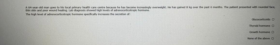 A 64-year-old man goes to his local primary health care centre because he has become increasingly overweight. He has gained 8 kg over the past 6 months. The patient presented with rounded face,
thin skin and poor wound healing. Lab diagnosis showed high levels of adrenocorticotropic hormone.
The high level of adrenocorticotropic hormone specifically increases the secretion of:
Glucocorticoids O
Thyroid hormone O
Growth hormone O
None of the above O
