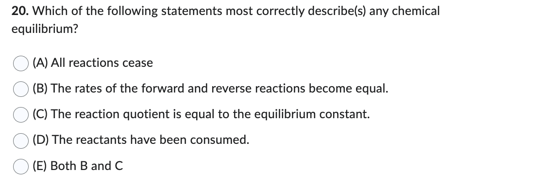 20. Which of the following statements most correctly describe(s) any chemical
equilibrium?
(A) All reactions cease
(B) The rates of the forward and reverse reactions become equal.
(C) The reaction quotient is equal to the equilibrium constant.
(D) The reactants have been consumed.
(E) Both B and C
