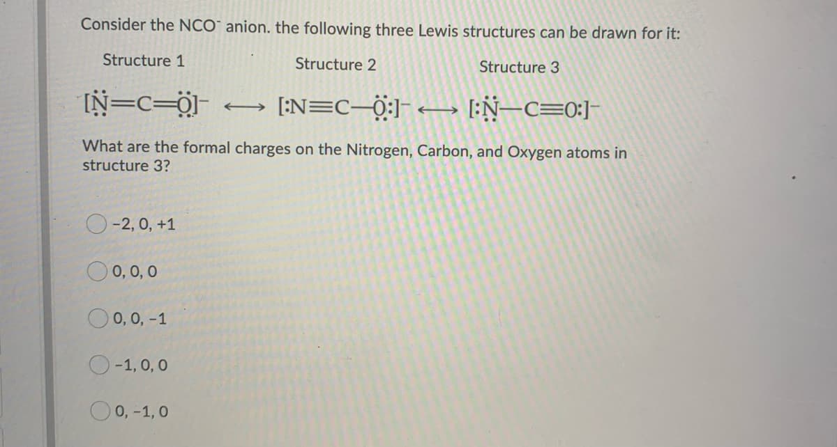 Consider the NCO anion. the following three Lewis structures can be drawn for it:
Structure 2
Structure 3
Structure 1
[N=c=0-
[:N=C—Ö:]¯ ← [:N—C=0:]¯
What are the formal charges on the Nitrogen, Carbon, and Oxygen atoms in
structure 3?
-2, 0, +1
0 0,0,0
0, 0, -1
-1, 0, 0
0,-1,0