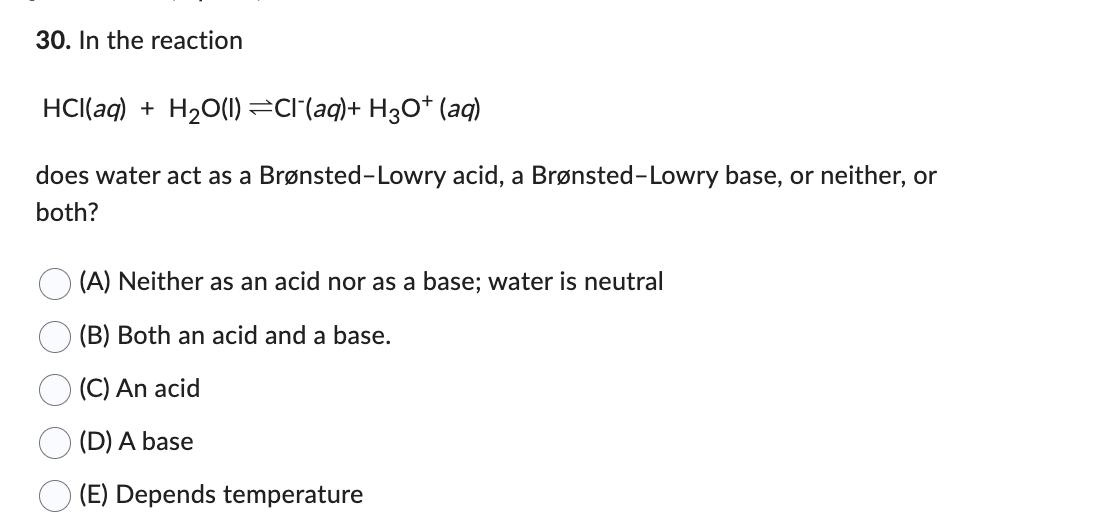 30. In the reaction
HCl(aq) + H₂O(l) ⇒Cl¯(aq)+ H3O+ (aq)
does water act as a Brønsted-Lowry acid, a Brønsted-Lowry base, or neither, or
both?
(A) Neither as an acid nor as a base; water is neutral
(B) Both an acid and a base.
(C) An acid
(D) A base
(E) Depends temperature