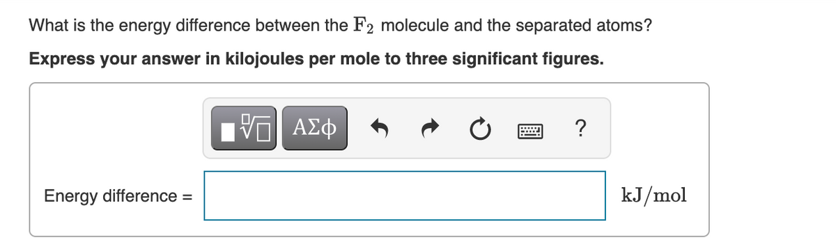 What is the energy difference between the F2 molecule and the separated atoms?
Express your answer in kilojoules per mole to three significant figures.
5 ΑΣΦ
Energy difference =
?
kJ/mol