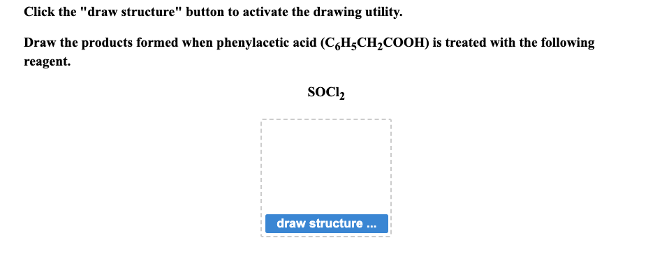 Click the "draw structure" button to activate the drawing utility.
Draw the products formed when phenylacetic acid (C6H5CH₂COOH) is treated with the following
reagent.
SOCI₂
draw structure ...