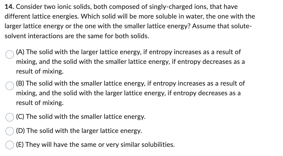 14. Consider two ionic solids, both composed of singly-charged ions, that have
different lattice energies. Which solid will be more soluble in water, the one with the
larger lattice energy or the one with the smaller lattice energy? Assume that solute-
solvent interactions are the same for both solids.
(A) The solid with the larger lattice energy, if entropy increases as a result of
mixing, and the solid with the smaller lattice energy, if entropy decreases as a
result of mixing.
(B) The solid with the smaller lattice energy, if entropy increases as a result of
mixing, and the solid with the larger lattice energy, if entropy decreases as a
result of mixing.
(C) The solid with the smaller lattice energy.
(D) The solid with the larger lattice energy.
(E) They will have the same or very similar solubilities.