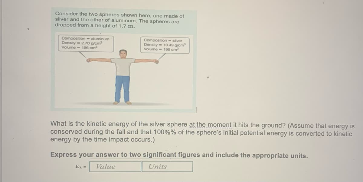 Consider the two spheres shown here, one made of
silver and the other of aluminum. The spheres are
dropped from a height of 1.7 m.
Composition - aluminum
Density= 2.70 g/cm³
Volume 196 cm³
Composition - silver
Density 10.49 g/cm³
Volume=196 cm³
What is the kinetic energy of the silver sphere at the moment it hits the ground? (Assume that energy is
conserved during the fall and that 100%% of the sphere's initial potential energy is converted to kinetic
energy the time impact occurs.)
Express your answer to two significant figures and include the appropriate units.
Ek =
Value
Units