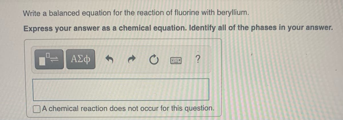 Write a balanced equation for the reaction of fluorine with beryllium.
Express your answer as a chemical equation. Identify all of the phases in your answer.
ΑΣΦ
www.
?
A chemical reaction does not occur for this question.