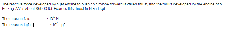 The reactive force developed by a jet engine to push an airplane forward is called thrust, and the thrust developed by the engine of a
Boeing 777 is about 85000 lbf. Express this thrust in N and kgf.
The thrust In N Is
The thrust in kgf Is
x 105 N.
x 104 kgf.