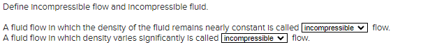 Define Incompressible flow and Incompressible fluid.
A fluid flow in which the density of the fluid remains nearly constant is called incompressible
A fluid flow in which density varies significantly is called incompressible ✓ flow.
flow.