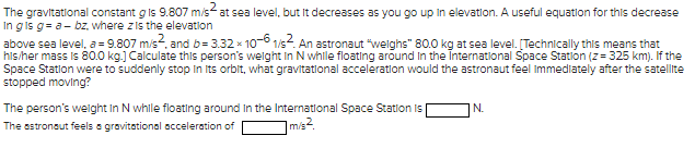 The gravitational constant g is 9.807 m/s² at sea level, but it decreases as you go up in elevation. A useful equation for this decrease
In g is g= a - bz, where z is the elevation
above sea level, a = 9.807 m/s², and b=3.32 x 10-61/s². An astronaut "weighs" 80.0 kg at sea level. [Technically this means that
his/her mass is 80.0 kg.] Calculate this person's weight in N while floating around in the International Space Station (z=325 km). If the
Space Station were to suddenly stop in its orbit, what gravitational acceleration would the astronaut feel Immediately after the satellite
stopped moving?
The person's weight in N while floating around in the International Space Station Is
The astronaut feels a gravitational acceleration of
m/s²
N.