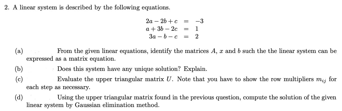 2. A linear system is described by the following equations.
2a 2b + c
a + 3b - 2c
= 1
3a - b - c = 2
=
(a)
(b)
-3
From the given linear equations, identify the matrices A, x and b such the the linear system can be
expressed as a matrix equation.
Does this system have any unique solution? Explain.
Evaluate the upper triangular matrix U. Note that you have to show the row multipliers mij for
each step as necessary.
(d)
Using the upper triangular matrix found in the previous question, compute the solution of the given
linear system by Gaussian elimination method.