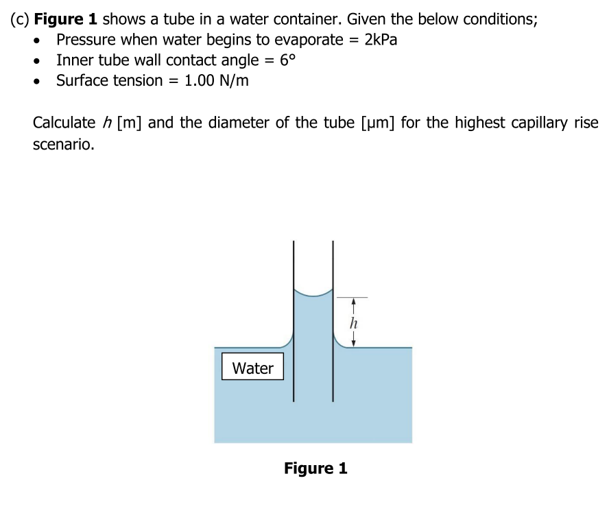 (c) Figure 1 shows a tube in a water container. Given the below conditions;
Pressure when water begins to evaporate = 2kPa
Inner tube wall contact angle = 6°
• Surface tension
= 1.00 N/m
Calculate h [m] and the diameter of the tube [µm] for the highest capillary rise
scenario.
Water
Figure 1
