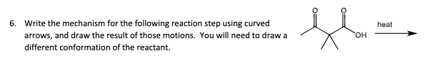 6. Write the mechanism for the following reaction step using curved
arrows, and draw the result of those motions. You will need to draw a
different conformation of the reactant.
OH
heat