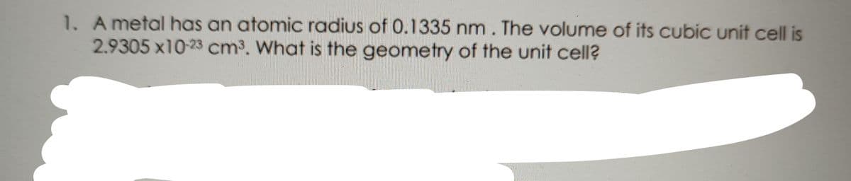 1. Ametal has an atomic radius of 0.1335 nm. The volume of its cubic unit cell is
2.9305 x10-23 cm3. What is the geometry of the unit cell?
