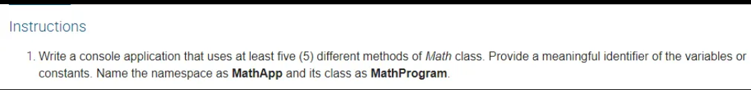 Instructions
1. Write a console application that uses at least five (5) different methods of Math class. Provide a meaningful identifier of the variables or
constants. Name the namespace as MathApp and its class as MathProgram.
