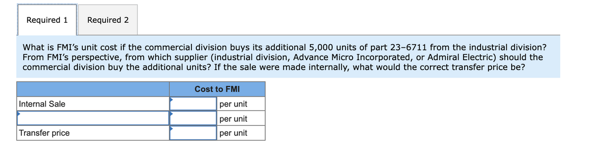 Required 1
Required 2
What is FMI's unit cost if the commercial division buys its additional 5,000 units of part 23-6711 from the industrial division?
From FMI's perspective, from which supplier (industrial division, Advance Micro Incorporated, or Admiral Electric) should the
commercial division buy the additional units? If the sale were made internally, what would the correct transfer price be?
Cost to FMI
Internal Sale
per unit
per unit
Transfer price
per unit
