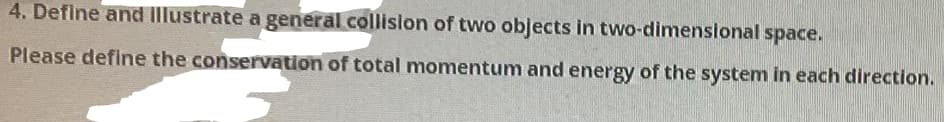 4. Define and Illustrate a general collision of two objects in two-dimensional space.
Please define the conservation of total momentum and energy of the system in each direction.
