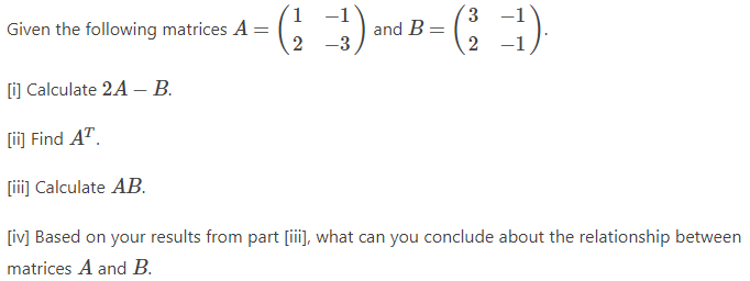 Given the following matrices A =
1 −1
3
(₁3) and B=(₁-1).
2 -3
2
[i] Calculate 2A - B.
[ii] Find AT.
[iii] Calculate AB.
[iv] Based on your results from part [iii], what can you conclude about the relationship between
matrices A and B.