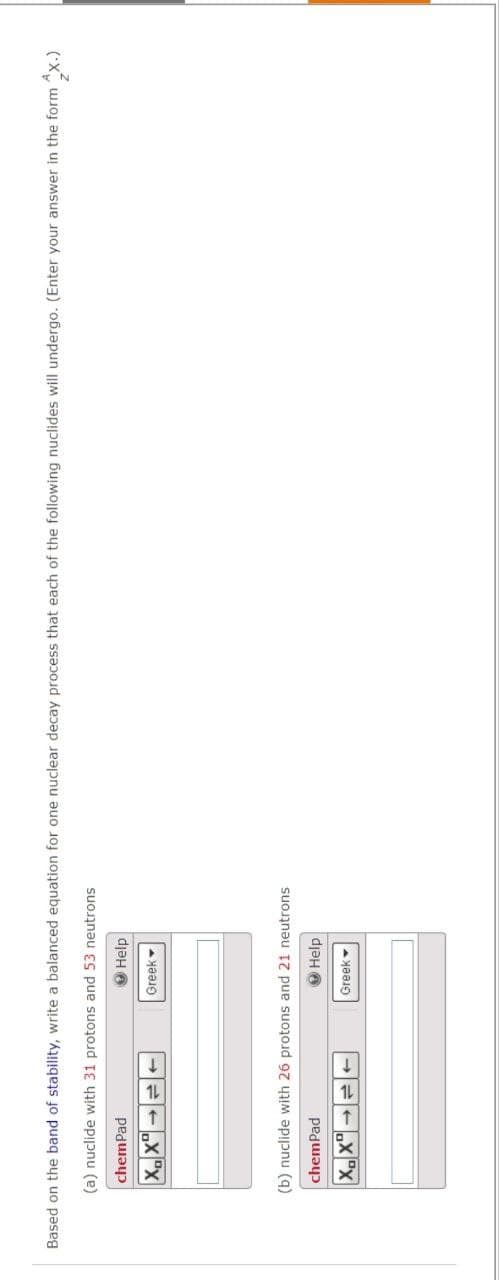 Based on the band of stability, write a balanced equation for one nuclear decay process that each of the following nuclides will undergo. (Enter your answer in the form x.)
(a) nuclide with 31 protons and 53 neutrons
chemPad
XX
Help
Greek
(b) nuclide with 26 protons and 21 neutrons
chemPad
XX
Help
Greek