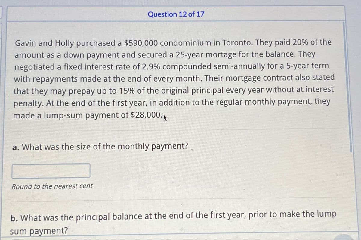 Question 12 of 17
Gavin and Holly purchased a $590,000 condominium in Toronto. They paid 20% of the
amount as a down payment and secured a 25-year mortage for the balance. They
negotiated a fixed interest rate of 2.9% compounded semi-annually for a 5-year term
with repayments made at the end of every month. Their mortgage contract also stated
that they may prepay up to 15% of the original principal every year without at interest
penalty. At the end of the first year, in addition to the regular monthly payment, they
made a lump-sum payment of $28,000.
a. What was the size of the monthly payment?
Round to the nearest cent
b. What was the principal balance at the end of the first year, prior to make the lump
sum payment?