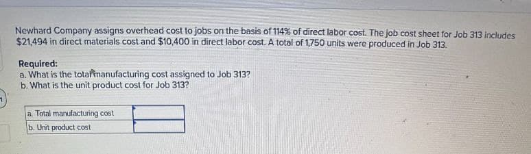 Newhard Company assigns overhead cost to jobs on the basis of 114% of direct labor cost. The job cost sheet for Job 313 includes
$21,494 in direct materials cost and $10,400 in direct labor cost. A total of 1,750 units were produced in Job 313.
Required:
a. What is the total manufacturing cost assigned to Job 313?
b. What is the unit product cost for Job 313?
a. Total manufacturing cost
b. Unit product cost