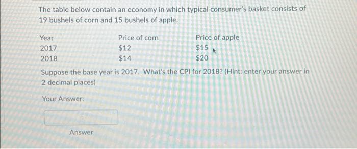 The table below contain an economy in which typical consumer's basket consists of
19 bushels of corn and 15 bushels of apple.
Year
2017
2018
Price of corn
$12
$14
Answer
Price of apple
$15
$20
Suppose the base year is 2017. What's the CPI for 2018? (Hint: enter your answer in
2 decimal places)
Your Answer: