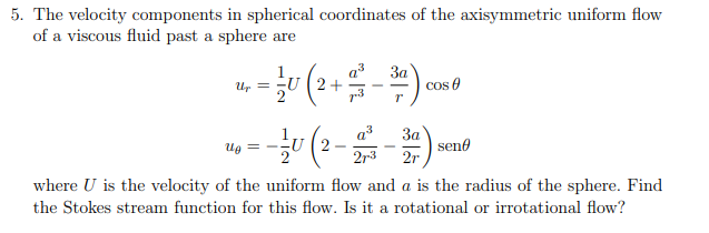 5. The velocity components in spherical coordinates of the axisymmetric uniform flow
of a viscous fluid past a sphere are
3a
Up
- = —/U ( 2 + 2 − ³ª).
-U
T
Ug =
U
U2
- cos
3a
2r
sen
27-3
where U is the velocity of the uniform flow and a is the radius of the sphere. Find
the Stokes stream function for this flow. Is it a rotational or irrotational flow?