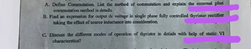 A. Define Commutation. List the method of commutation and explain the external plus
commutation method in details.
B. Find an expression for output de voltage in single phase fully controlled thyristor rectifier
taking the effect of source inductance into consideration.
C. Discuss the different modes of operation of thyristor in detials with help of static VI
characterstics?
