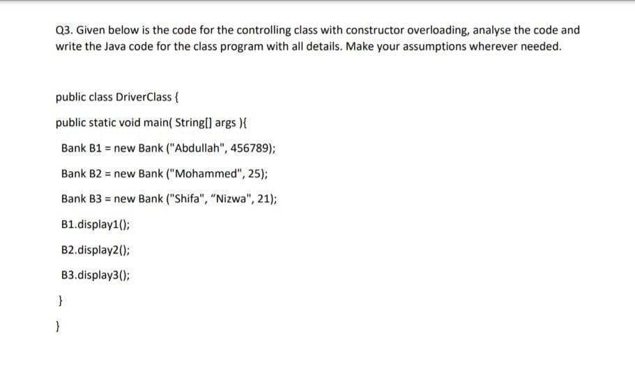 Q3. Given below is the code for the controlling class with constructor overloading, analyse the code and
write the Java code for the class program with all details. Make your assumptions wherever needed.
public class DriverClass {
public static void main( String[] args ){
Bank B1 = new Bank ("Abdullah", 456789);
Bank B2 = new Bank ("Mohammed", 25);
Bank B3 = new Bank ("Shifa", "Nizwa", 21);
B1.display1();
B2.display2();
B3.display3();
}
}
