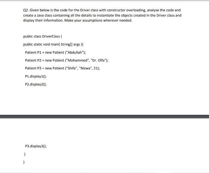 Q2. Given below is the code for the Driver class with constructor overloading, analyse the code and
create a Java class containing all the details to instantiate the objects created in the Driver class and
display their information. Make your assumptions wherever needed.
public class DriverClass {
public static void main( String] args ){
Patient P1 = new Patient ("Abdullah");
Patient P2 = new Patient ("Mohammed", "Dr. Olfa");
Patient P3 = new Patient ("Shifa", "Nizwa", 21);
P1.display1();
P2.display2();
P3.display3():
