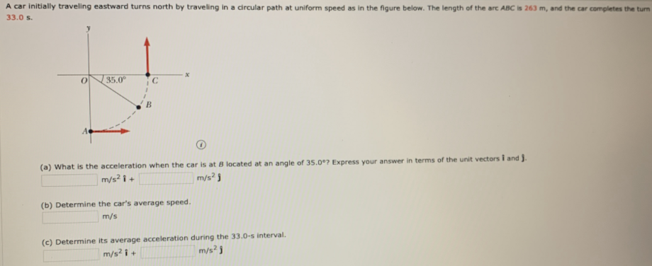 A car initially traveling eastward turns north by traveling in a circular path at uniform speed as in the figure below. The length of the arc ABC is 263 m, and the car completes the turn
33.0 s.
35.0°
(a) What is the acceleration when the car is at B located at an angle of 35.0°7 Express your answer in terms of the unit vectors i and j.
m/s? i +
|m/s² j
(b) Determine the car's average speed.
m/s
(c) Determine its average acceleration during the 33.0-s interval.
m/s? i +
m/s? 3
