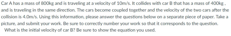 Car A has a mass of 800kg and is traveling at a velocity of 10m/s. It collides with car B that has a mass of 400kg ,
and is traveling in the same direction. The cars become coupled together and the velocity of the two cars after the
collision is 4.0m/s. Using this information, please answer the questions below on a separate piece of paper. Take a
picture, and submit your work. Be sure to correctly number your work so that it corresponds to the question.
What is the initial velocity of car B? Be sure to show the equation you used.
