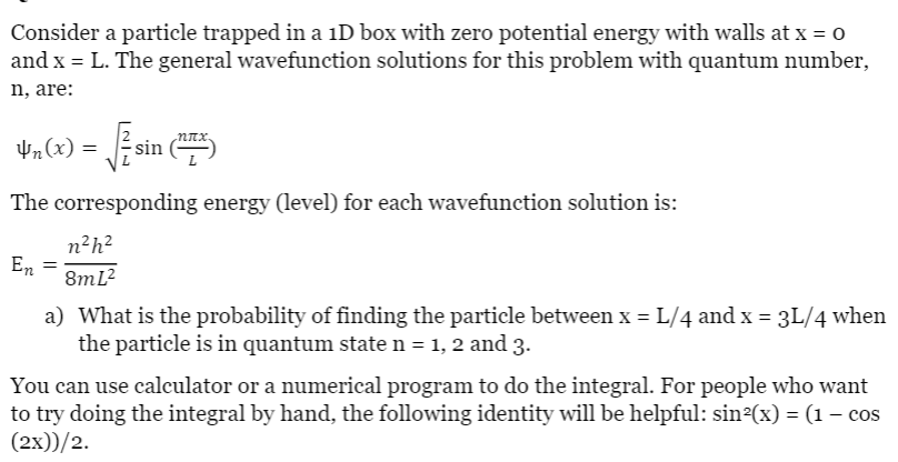 Consider a particle trapped in a 1D box with zero potential energy with walls at x = o
and x = L. The general wavefunction solutions for this problem with quantum number,
n, are:
V,6) = sin )
4n(x) =
The corresponding energy (level) for each wavefunction solution is:
n²h?
En
8mL?
a) What is the probability of finding the particle between x = L/4 and x = 3L/4 when
the particle is in quantum state n = 1, 2 and 3.
You can use calculator or a numerical program to do the integral. For people who want
to try doing the integral by hand, the following identity will be helpful: sin²(x) = (1 – cos
(2x))/2.

