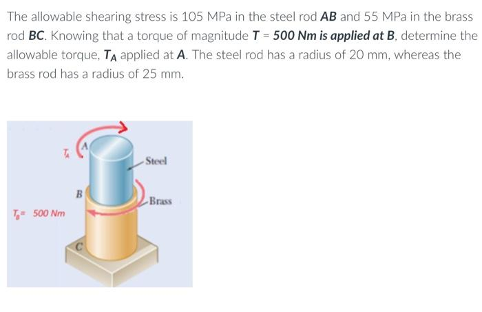 The allowable shearing stress is 105 MPa in the steel rod AB and 55 MPa in the brass
rod BC. Knowing that a torque of magnitude T = 500 Nm is applied at B, determine the
allowable torque, TA applied at A. The steel rod has a radius of 20 mm, whereas the
brass rod has a radius of 25 mm.
TA
T= 500 Nm
B
Steel
Brass