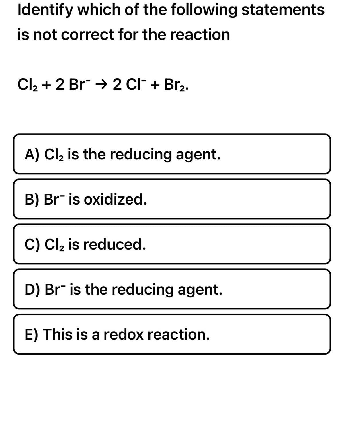 Identify which of the following statements
is not correct for the reaction
Cl₂ + 2 Br → 2 CI¯ + Br₂.
A) Cl₂ is the reducing agent.
B) Br is oxidized.
C) Cl₂ is reduced.
D) Br is the reducing agent.
E) This is a redox reaction.
