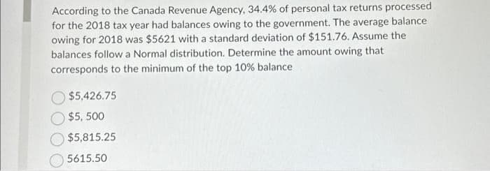 According to the Canada Revenue Agency, 34.4% of personal tax returns processed
for the 2018 tax year had balances owing to the government. The average balance
owing for 2018 was $5621 with a standard deviation of $151.76. Assume the
balances follow a Normal distribution. Determine the amount owing that
corresponds to the minimum of the top 10% balance
$5,426.75
$5,500
$5,815.25
5615.50
