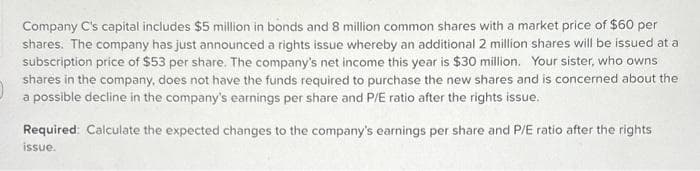 Company C's capital includes $5 million in bonds and 8 million common shares with a market price of $60 per
shares. The company has just announced a rights issue whereby an additional 2 million shares will be issued at a
subscription price of $53 per share. The company's net income this year is $30 million. Your sister, who owns
shares in the company, does not have the funds required to purchase the new shares and is concerned about the
a possible decline in the company's earnings per share and P/E ratio after the rights issue.
Required: Calculate the expected changes to the company's earnings per share and P/E ratio after the rights
issue.