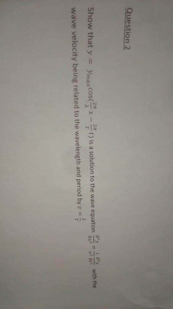 Question 2
Show that y = Ymax cos(x-2 t) is a solution to the wave equation
= -4/
wave velocity being related to the wavelength and period by v =
T
8²y
əx²
10²y
v² dt²
with the