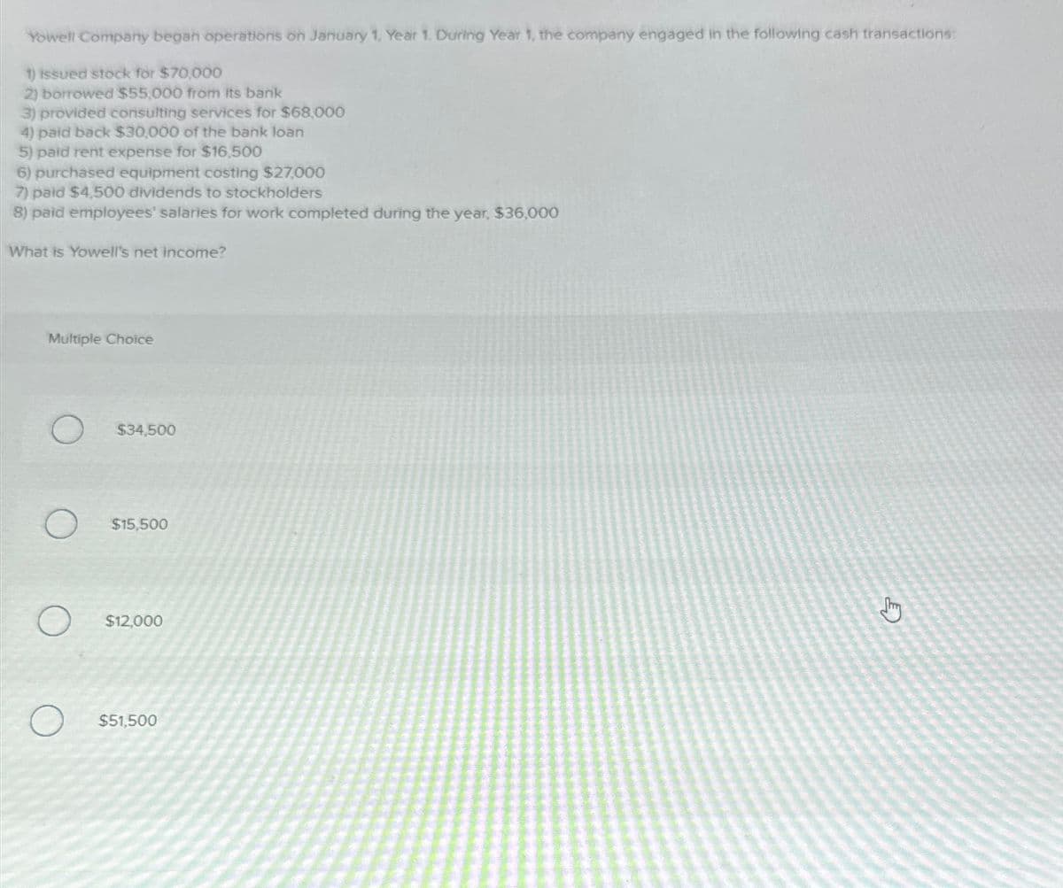 Yowell Company began operations on January 1, Year 1. During Year 1, the company engaged in the following cash transactions:
issued stock for $70,000
2) borrowed $55,000 from its bank
3) provided consulting services for $68,000
4) paid back $30,000 of the bank loan
5) paid rent expense for $16,500
6) purchased equipment costing $27,000
7) paid $4,500 dividends to stockholders
8) paid employees' salaries for work completed during the year, $36,000
What is Yowell's net income?
Multiple Choice
$34,500
$15,500
$12,000
$51,500
Jury