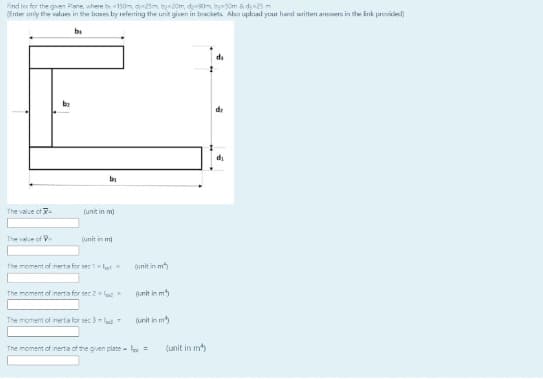 Find tec for the given Plane, where b150m d25m by20m, d90m by50m & d25 -
(Enter ariy the values in the bases by referring the unit given in brackets Also uplosd your hand written answers in the ink providecd)
b
di
di
bi
The value of -
(unit in m)
The value of
(unit in m)
The moment of inerta for seclot
(unit in m
The moment of nerta for sec 2 lec
(unit in m
The moment of inertia for sec 3 -lud-
(unit in m
The moment of inerta of the given plate- =
(unit in m)
