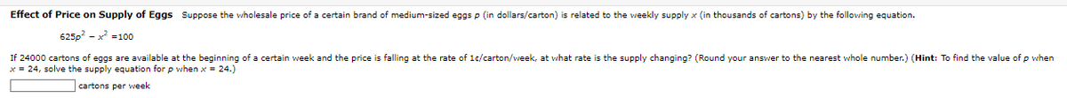 Effect of Price on Supply of Eggs Suppose the wholesale price of a certain brand of medium-sized eggs p (in dollars/carton) is related to the weekly supply x (in thousands of cartons) by the following equation.
625p²²100
If 24000 cartons of eggs are available at the beginning of a certain week and the price is falling at the rate of 1¢/carton/week, at what rate is the supply changing? (Round your answer to the nearest whole number.) (Hint: To find the value of p when
x = 24, solve the supply equation for p when x = 24.)
cartons per week